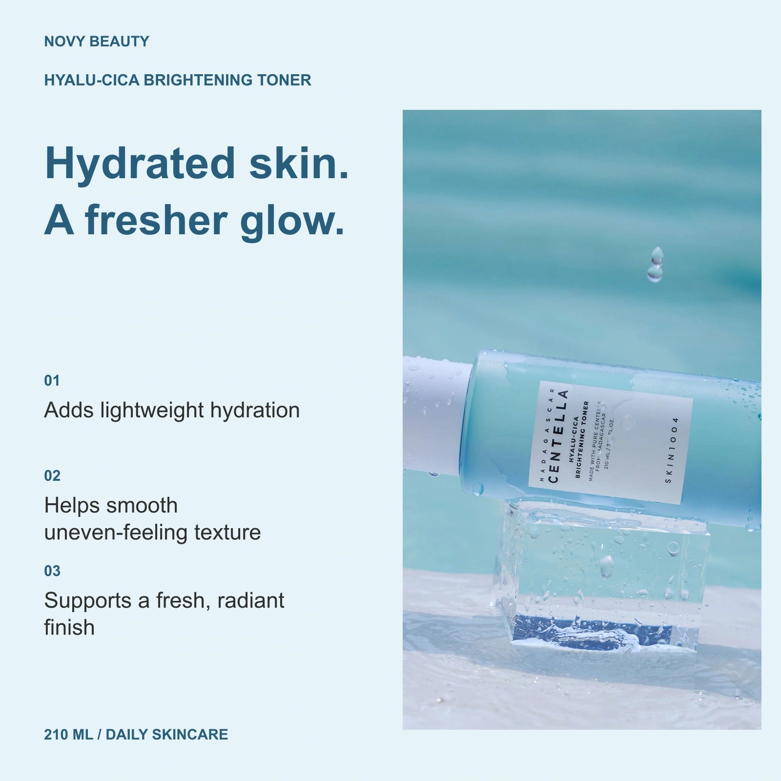 Hyalu-Cica Brightening Toner 210 ml: Adds lightweight hydration; Helps smooth uneven-feeling texture; Supports a fresh, radiant finish.