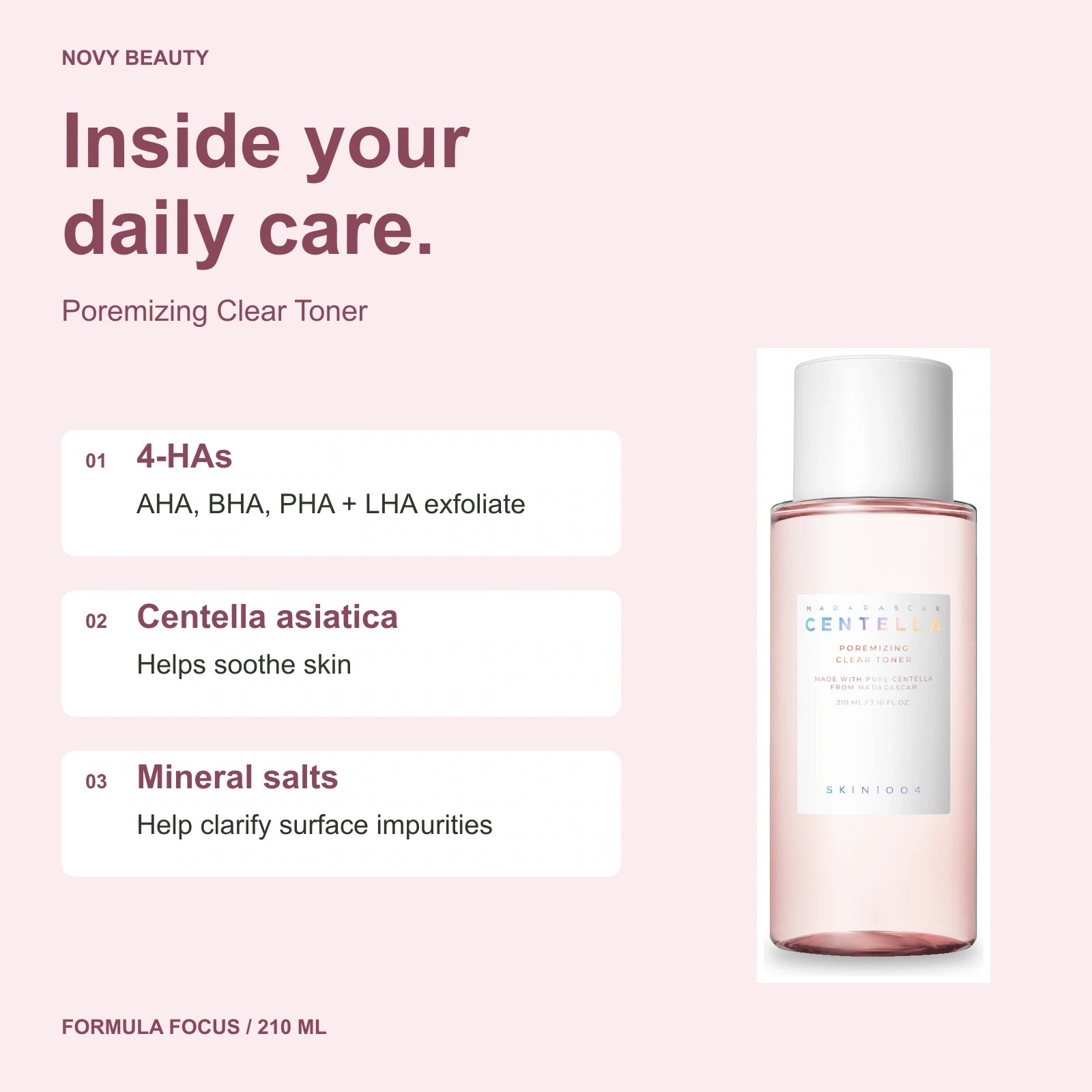 Poremizing Clear Toner 210 ml key ingredients: 4-HAs - AHA, BHA, PHA + LHA exfoliate; Centella asiatica - Helps soothe skin; Mineral salts - Help clarify surface impurities.