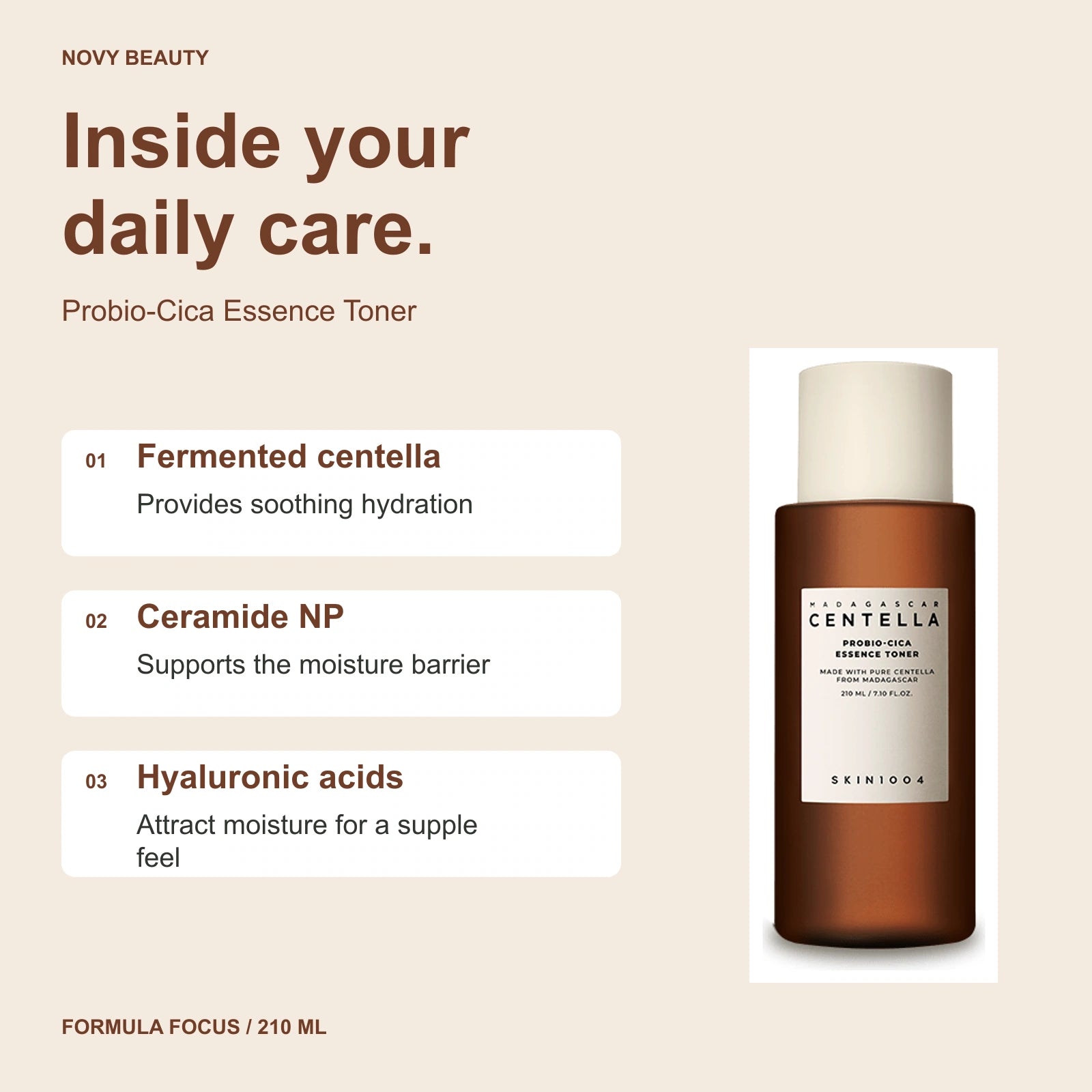 Probio-Cica Essence Toner 210 ml key ingredients: Fermented centella - Provides soothing hydration; Ceramide NP - Supports the moisture barrier; Hyaluronic acids - Attract moisture for a supple feel.