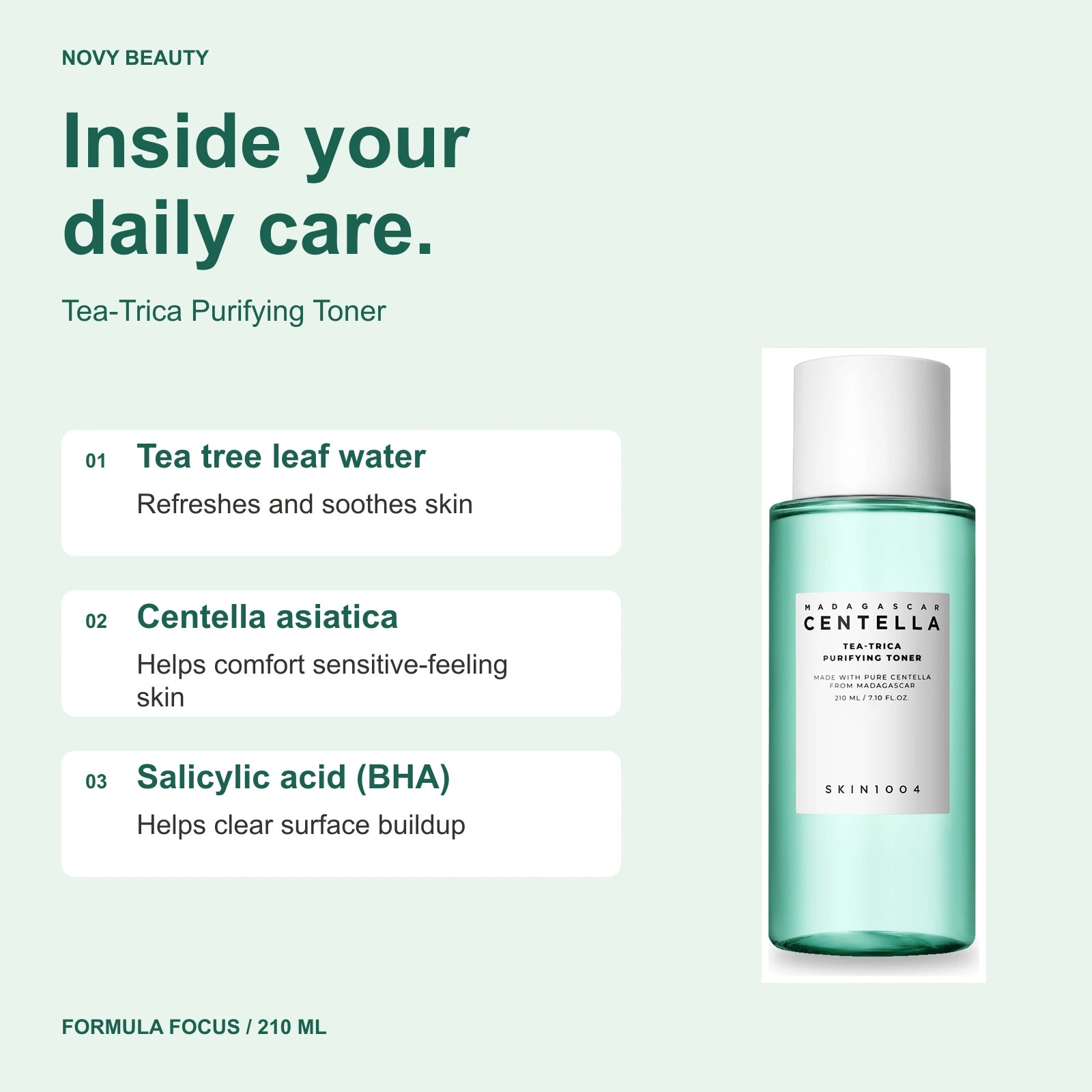 Tea-Trica Purifying Toner 210 ml key ingredients: Tea tree leaf water - Refreshes and soothes skin; Centella asiatica - Helps comfort sensitive-feeling skin; Salicylic acid (BHA) - Helps clear surface buildup.