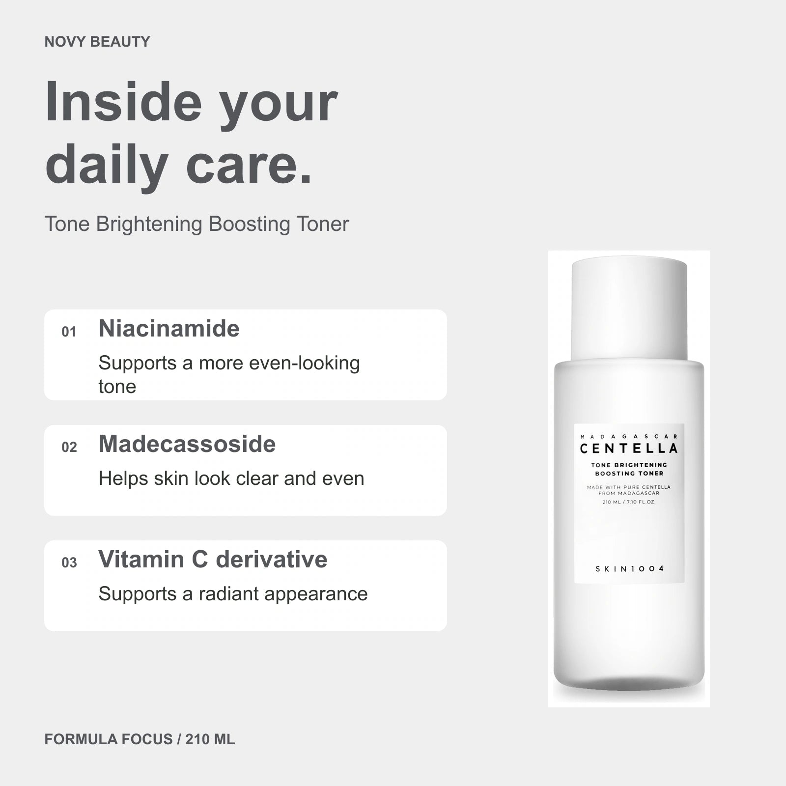 Tone Brightening Boosting Toner 210 ml key ingredients: Niacinamide - Supports a more even-looking tone; Madecassoside - Helps skin look clear and even; Vitamin C derivative - Supports a radiant appearance.