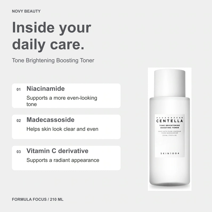 Tone Brightening Boosting Toner 210 ml key ingredients: Niacinamide - Supports a more even-looking tone; Madecassoside - Helps skin look clear and even; Vitamin C derivative - Supports a radiant appearance.