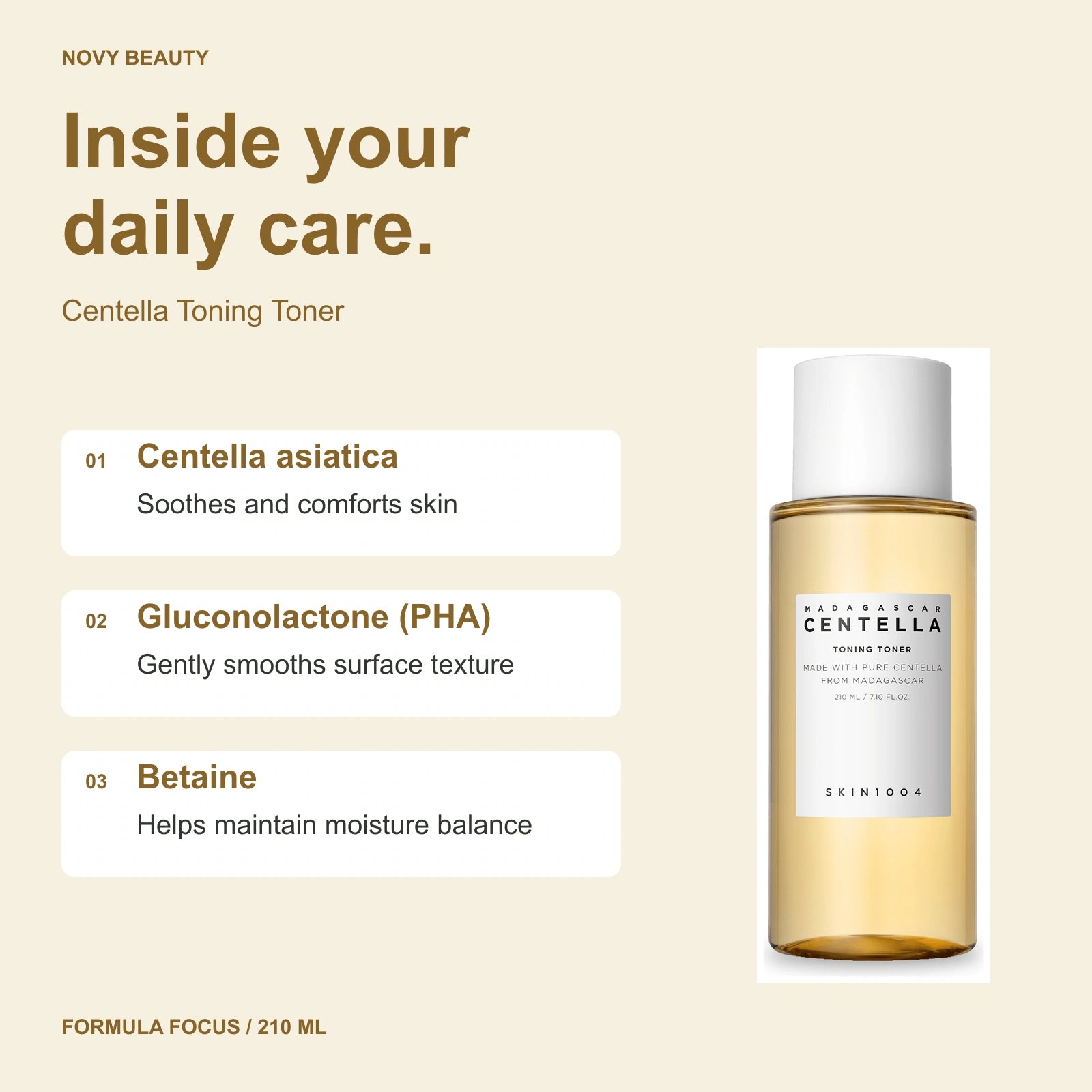 Centella Toning Toner 210 ml key ingredients: Centella asiatica - Soothes and comforts skin; Gluconolactone (PHA) - Gently smooths surface texture; Betaine - Helps maintain moisture balance.